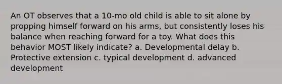 An OT observes that a 10-mo old child is able to sit alone by propping himself forward on his arms, but consistently loses his balance when reaching forward for a toy. What does this behavior MOST likely indicate? a. Developmental delay b. Protective extension c. typical development d. advanced development