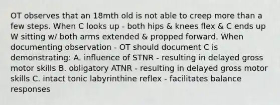 OT observes that an 18mth old is not able to creep more than a few steps. When C looks up - both hips & knees flex & C ends up W sitting w/ both arms extended & propped forward. When documenting observation - OT should document C is demonstrating: A. influence of STNR - resulting in delayed gross motor skills B. obligatory ATNR - resulting in delayed gross motor skills C. intact tonic labyrinthine reflex - facilitates balance responses