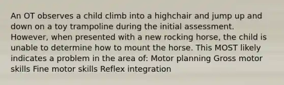 An OT observes a child climb into a highchair and jump up and down on a toy trampoline during the initial assessment. However, when presented with a new rocking horse, the child is unable to determine how to mount the horse. This MOST likely indicates a problem in the area of: Motor planning Gross motor skills Fine motor skills Reflex integration