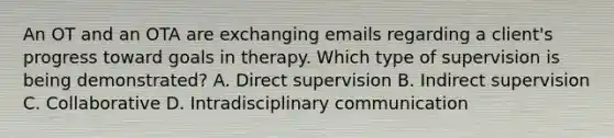 An OT and an OTA are exchanging emails regarding a client's progress toward goals in therapy. Which type of supervision is being demonstrated? A. Direct supervision B. Indirect supervision C. Collaborative D. Intradisciplinary communication