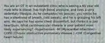 You are an OT in an outpatient clinic who is seeing a 65 year old male who is obese, has high blood pressure, and lives a very sedentary lifestyle. As he completes his session, you notice he has a shortness of breath, cold sweats, and he is grasping his left arm. He says he has some chest discomfort, but thinks it is just heartburn. What cardiovascular disease is your patient most likely experiencing? -Hypertension -MI (Myocardial infarction) -COPD (Chronic obstructive pulmonary disease ) -CHF (Congestive heart failure)