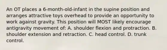 An OT places a 6-month-old-infant in the supine position and arranges attractive toys overhead to provide an opportunity to work against gravity. This position will MOST likely encourage antigravity movement of: A. shoulder flexion and protraction. B. shoulder extension and retraction. C. head control. D. trunk control.