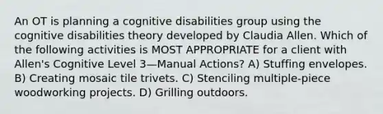 An OT is planning a cognitive disabilities group using the cognitive disabilities theory developed by Claudia Allen. Which of the following activities is MOST APPROPRIATE for a client with Allen's Cognitive Level 3—Manual Actions? A) Stuffing envelopes. B) Creating mosaic tile trivets. C) Stenciling multiple-piece woodworking projects. D) Grilling outdoors.