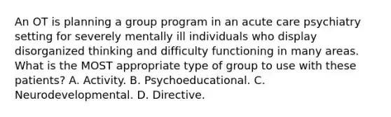 An OT is planning a group program in an acute care psychiatry setting for severely mentally ill individuals who display disorganized thinking and difficulty functioning in many areas. What is the MOST appropriate type of group to use with these patients? A. Activity. B. Psychoeducational. C. Neurodevelopmental. D. Directive.