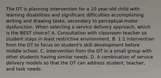 The OT is planning intervention for a 10 year-old child with learning disabilities and significant difficulties accomplishing writing and drawing tasks, secondary to perceptual-motor dysfunction. When selecting a service delivery approach, which is the BEST choice? A. Consultation with classroom teacher so student stays in least restrictive environment. B. 1:1 intervention from the OT to focus on student's skill development before middle school. C. Intervention from the OT in a small group with other students having similar needs. D. A combination of service delivery models so that the OT can address student, teacher, and task needs.