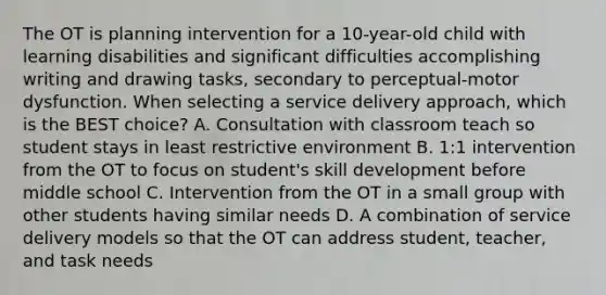 The OT is planning intervention for a 10-year-old child with learning disabilities and significant difficulties accomplishing writing and drawing tasks, secondary to perceptual-motor dysfunction. When selecting a service delivery approach, which is the BEST choice? A. Consultation with classroom teach so student stays in least restrictive environment B. 1:1 intervention from the OT to focus on student's skill development before middle school C. Intervention from the OT in a small group with other students having similar needs D. A combination of service delivery models so that the OT can address student, teacher, and task needs