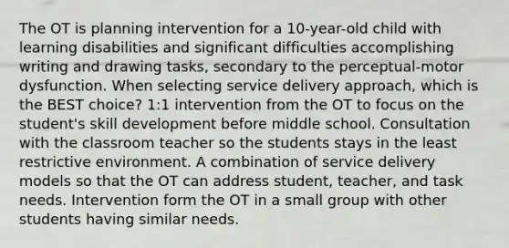 The OT is planning intervention for a 10-year-old child with learning disabilities and significant difficulties accomplishing writing and drawing tasks, secondary to the perceptual-motor dysfunction. When selecting service delivery approach, which is the BEST choice? 1:1 intervention from the OT to focus on the student's skill development before middle school. Consultation with the classroom teacher so the students stays in the least restrictive environment. A combination of service delivery models so that the OT can address student, teacher, and task needs. Intervention form the OT in a small group with other students having similar needs.