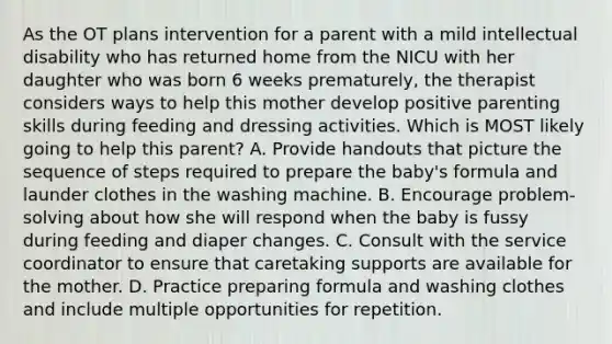 As the OT plans intervention for a parent with a mild intellectual disability who has returned home from the NICU with her daughter who was born 6 weeks prematurely, the therapist considers ways to help this mother develop positive parenting skills during feeding and dressing activities. Which is MOST likely going to help this parent? A. Provide handouts that picture the sequence of steps required to prepare the baby's formula and launder clothes in the washing machine. B. Encourage problem-solving about how she will respond when the baby is fussy during feeding and diaper changes. C. Consult with the service coordinator to ensure that caretaking supports are available for the mother. D. Practice preparing formula and washing clothes and include multiple opportunities for repetition.