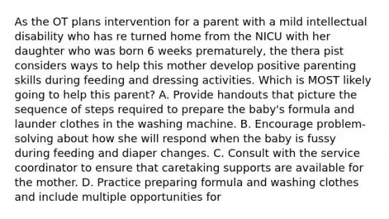 As the OT plans intervention for a parent with a mild intellectual disability who has re turned home from the NICU with her daughter who was born 6 weeks prematurely, the thera pist considers ways to help this mother develop positive parenting skills during feeding and dressing activities. Which is MOST likely going to help this parent? A. Provide handouts that picture the sequence of steps required to prepare the baby's formula and launder clothes in the washing machine. B. Encourage problem-solving about how she will respond when the baby is fussy during feeding and diaper changes. C. Consult with the service coordinator to ensure that caretaking supports are available for the mother. D. Practice preparing formula and washing clothes and include multiple opportunities for