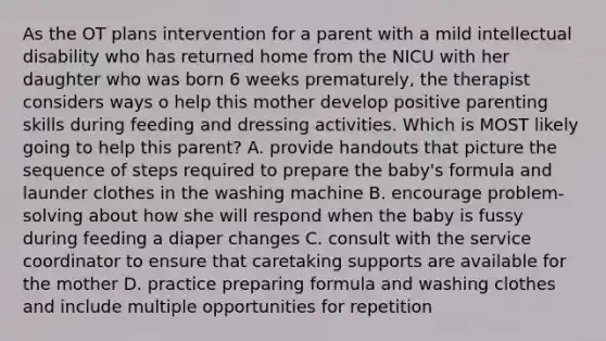 As the OT plans intervention for a parent with a mild intellectual disability who has returned home from the NICU with her daughter who was born 6 weeks prematurely, the therapist considers ways o help this mother develop positive parenting skills during feeding and dressing activities. Which is MOST likely going to help this parent? A. provide handouts that picture the sequence of steps required to prepare the baby's formula and launder clothes in the washing machine B. encourage problem-solving about how she will respond when the baby is fussy during feeding a diaper changes C. consult with the service coordinator to ensure that caretaking supports are available for the mother D. practice preparing formula and washing clothes and include multiple opportunities for repetition