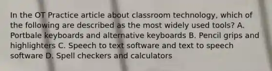 In the OT Practice article about classroom technology, which of the following are described as the most widely used tools? A. Portbale keyboards and alternative keyboards B. Pencil grips and highlighters C. Speech to text software and text to speech software D. Spell checkers and calculators