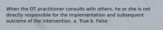 When the OT practitioner consults with others, he or she is not directly responsible for the implementation and subsequent outcome of the intervention. a. True b. False