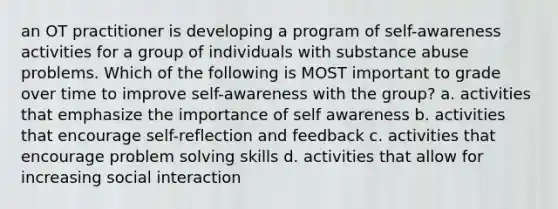 an OT practitioner is developing a program of self-awareness activities for a group of individuals with substance abuse problems. Which of the following is MOST important to grade over time to improve self-awareness with the group? a. activities that emphasize the importance of self awareness b. activities that encourage self-reflection and feedback c. activities that encourage problem solving skills d. activities that allow for increasing social interaction