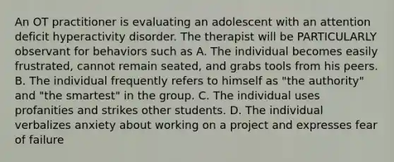 An OT practitioner is evaluating an adolescent with an attention deficit hyperactivity disorder. The therapist will be PARTICULARLY observant for behaviors such as A. The individual becomes easily frustrated, cannot remain seated, and grabs tools from his peers. B. The individual frequently refers to himself as "the authority" and "the smartest" in the group. C. The individual uses profanities and strikes other students. D. The individual verbalizes anxiety about working on a project and expresses fear of failure