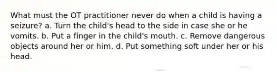 What must the OT practitioner never do when a child is having a seizure? a. Turn the child's head to the side in case she or he vomits. b. Put a finger in the child's mouth. c. Remove dangerous objects around her or him. d. Put something soft under her or his head.