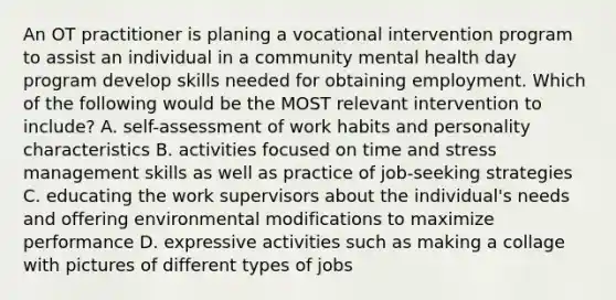 An OT practitioner is planing a vocational intervention program to assist an individual in a community mental health day program develop skills needed for obtaining employment. Which of the following would be the MOST relevant intervention to include? A. self-assessment of work habits and personality characteristics B. activities focused on time and stress management skills as well as practice of job-seeking strategies C. educating the work supervisors about the individual's needs and offering environmental modifications to maximize performance D. expressive activities such as making a collage with pictures of different types of jobs