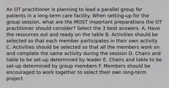 An OT practitioner is planning to lead a parallel group for patients in a long-term care facility. When setting-up for the group session, what are the MOST important preparations the OT practitioner should consider? Select the 3 best answers. A. Have the resources out and ready on the table B. Activities should be selected so that each member participates in their own activity C. Activities should be selected so that all the members work on and complete the same activity during the session D. Chairs and table to be set-up determined by leader E. Chairs and table to be set-up determined by group members F. Members should be encouraged to work together to select their own long-term project