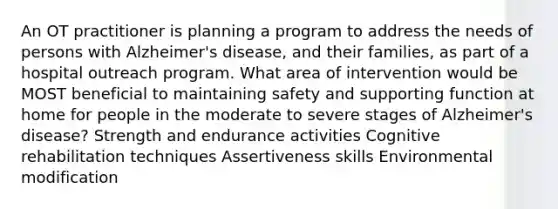 An OT practitioner is planning a program to address the needs of persons with Alzheimer's disease, and their families, as part of a hospital outreach program. What area of intervention would be MOST beneficial to maintaining safety and supporting function at home for people in the moderate to severe stages of Alzheimer's disease? Strength and endurance activities Cognitive rehabilitation techniques Assertiveness skills Environmental modification