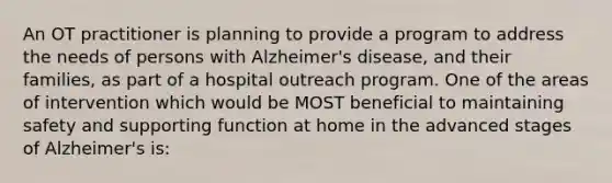 An OT practitioner is planning to provide a program to address the needs of persons with Alzheimer's disease, and their families, as part of a hospital outreach program. One of the areas of intervention which would be MOST beneficial to maintaining safety and supporting function at home in the advanced stages of Alzheimer's is: