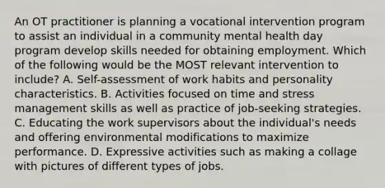 An OT practitioner is planning a vocational intervention program to assist an individual in a community mental health day program develop skills needed for obtaining employment. Which of the following would be the MOST relevant intervention to include? A. Self-assessment of work habits and personality characteristics. B. Activities focused on time and stress management skills as well as practice of job-seeking strategies. C. Educating the work supervisors about the individual's needs and offering environmental modifications to maximize performance. D. Expressive activities such as making a collage with pictures of different types of jobs.