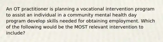 An OT practitioner is planning a vocational intervention program to assist an individual in a community mental health day program develop skills needed for obtaining employment. Which of the following would be the MOST relevant intervention to include?