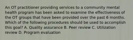 An OT practitioner providing services to a community mental health program has been asked to examine the effectiveness of the OT groups that have been provided over the past 6 months. Which of the following procedures should be used to accomplish this goal? A. Quality assurance B. Peer review C. Utilization review D. Program evaluation