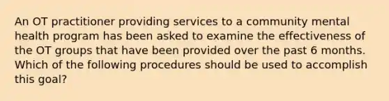 An OT practitioner providing services to a community mental health program has been asked to examine the effectiveness of the OT groups that have been provided over the past 6 months. Which of the following procedures should be used to accomplish this goal?