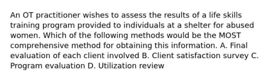 An OT practitioner wishes to assess the results of a life skills training program provided to individuals at a shelter for abused women. Which of the following methods would be the MOST comprehensive method for obtaining this information. A. Final evaluation of each client involved B. Client satisfaction survey C. Program evaluation D. Utilization review