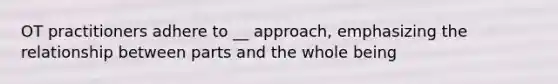 OT practitioners adhere to __ approach, emphasizing the relationship between parts and the whole being