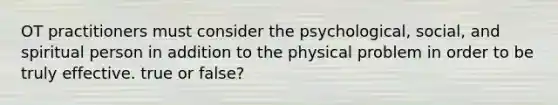 OT practitioners must consider the psychological, social, and spiritual person in addition to the physical problem in order to be truly effective. true or false?