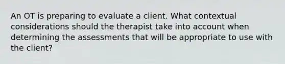 An OT is preparing to evaluate a client. What contextual considerations should the therapist take into account when determining the assessments that will be appropriate to use with the client?