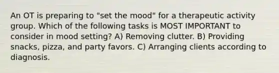 An OT is preparing to "set the mood" for a therapeutic activity group. Which of the following tasks is MOST IMPORTANT to consider in mood setting? A) Removing clutter. B) Providing snacks, pizza, and party favors. C) Arranging clients according to diagnosis.