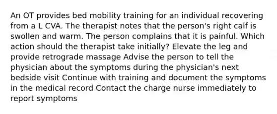 An OT provides bed mobility training for an individual recovering from a L CVA. The therapist notes that the person's right calf is swollen and warm. The person complains that it is painful. Which action should the therapist take initially? Elevate the leg and provide retrograde massage Advise the person to tell the physician about the symptoms during the physician's next bedside visit Continue with training and document the symptoms in the medical record Contact the charge nurse immediately to report symptoms