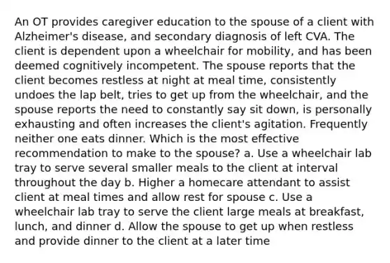 An OT provides caregiver education to the spouse of a client with Alzheimer's disease, and secondary diagnosis of left CVA. The client is dependent upon a wheelchair for mobility, and has been deemed cognitively incompetent. The spouse reports that the client becomes restless at night at meal time, consistently undoes the lap belt, tries to get up from the wheelchair, and the spouse reports the need to constantly say sit down, is personally exhausting and often increases the client's agitation. Frequently neither one eats dinner. Which is the most effective recommendation to make to the spouse? a. Use a wheelchair lab tray to serve several smaller meals to the client at interval throughout the day b. Higher a homecare attendant to assist client at meal times and allow rest for spouse c. Use a wheelchair lab tray to serve the client large meals at breakfast, lunch, and dinner d. Allow the spouse to get up when restless and provide dinner to the client at a later time