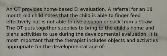 An OT provides home-based EI evaluation. A referral for an 18 month-old child notes that the child is able to finger feed effectively but is not able to use a spoon or suck from a straw. The OT puts together supplies to bring to the child's home and plans activities to use during the developmental evaluation. It is most important that the therapist includes objects and activities appropriate for the developmental age of: