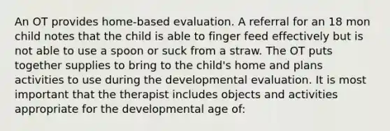 An OT provides home-based evaluation. A referral for an 18 mon child notes that the child is able to finger feed effectively but is not able to use a spoon or suck from a straw. The OT puts together supplies to bring to the child's home and plans activities to use during the developmental evaluation. It is most important that the therapist includes objects and activities appropriate for the developmental age of: