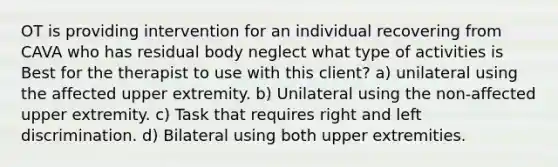 OT is providing intervention for an individual recovering from CAVA who has residual body neglect what type of activities is Best for the therapist to use with this client? a) unilateral using the affected upper extremity. b) Unilateral using the non-affected upper extremity. c) Task that requires right and left discrimination. d) Bilateral using both upper extremities.