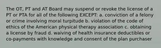 The OT, PT and AT Board may suspend or revoke the license of a PT or PTA for all of the following EXCEPT: a. conviction of a felony or crime involving moral turpitude b. violation of the code of ethics of the American physical therapy association c. obtaining a license by fraud d. waiving of health insurance deductibles or co-payments with knowledge and consent of the plan purchaser