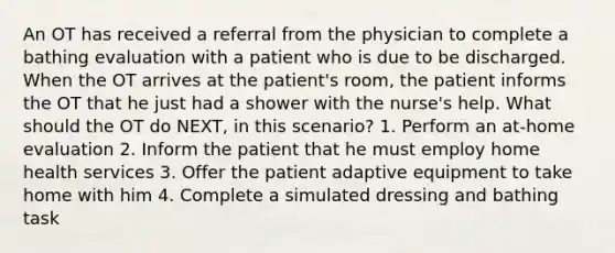 An OT has received a referral from the physician to complete a bathing evaluation with a patient who is due to be discharged. When the OT arrives at the patient's room, the patient informs the OT that he just had a shower with the nurse's help. What should the OT do NEXT, in this scenario? 1. Perform an at-home evaluation 2. Inform the patient that he must employ home health services 3. Offer the patient adaptive equipment to take home with him 4. Complete a simulated dressing and bathing task