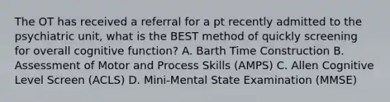 The OT has received a referral for a pt recently admitted to the psychiatric unit, what is the BEST method of quickly screening for overall cognitive function? A. Barth Time Construction B. Assessment of Motor and Process Skills (AMPS) C. Allen Cognitive Level Screen (ACLS) D. Mini-Mental State Examination (MMSE)