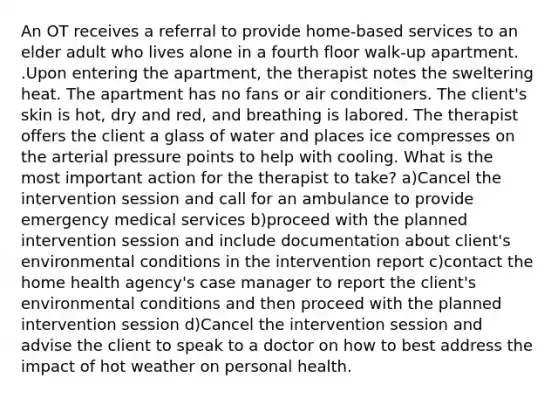 An OT receives a referral to provide home-based services to an elder adult who lives alone in a fourth floor walk-up apartment. .Upon entering the apartment, the therapist notes the sweltering heat. The apartment has no fans or air conditioners. The client's skin is hot, dry and red, and breathing is labored. The therapist offers the client a glass of water and places ice compresses on the arterial pressure points to help with cooling. What is the most important action for the therapist to take? a)Cancel the intervention session and call for an ambulance to provide emergency medical services b)proceed with the planned intervention session and include documentation about client's environmental conditions in the intervention report c)contact the home health agency's case manager to report the client's environmental conditions and then proceed with the planned intervention session d)Cancel the intervention session and advise the client to speak to a doctor on how to best address the impact of hot weather on personal health.