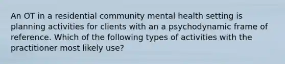 An OT in a residential community mental health setting is planning activities for clients with an a psychodynamic frame of reference. Which of the following types of activities with the practitioner most likely use?