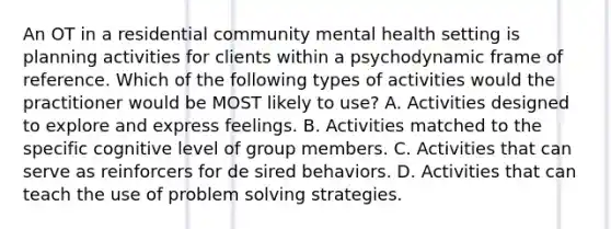 An OT in a residential community mental health setting is planning activities for clients within a psychodynamic frame of reference. Which of the following types of activities would the practitioner would be MOST likely to use? A. Activities designed to explore and express feelings. B. Activities matched to the specific cognitive level of group members. C. Activities that can serve as reinforcers for de sired behaviors. D. Activities that can teach the use of problem solving strategies.