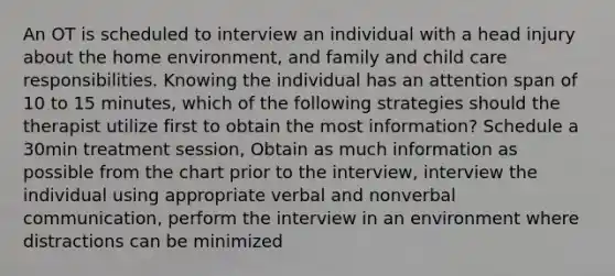 An OT is scheduled to interview an individual with a head injury about the home environment, and family and child care responsibilities. Knowing the individual has an attention span of 10 to 15 minutes, which of the following strategies should the therapist utilize first to obtain the most information? Schedule a 30min treatment session, Obtain as much information as possible from the chart prior to the interview, interview the individual using appropriate verbal and nonverbal communication, perform the interview in an environment where distractions can be minimized