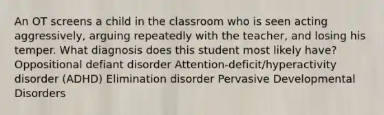 An OT screens a child in the classroom who is seen acting aggressively, arguing repeatedly with the teacher, and losing his temper. What diagnosis does this student most likely have? Oppositional defiant disorder Attention-deficit/hyperactivity disorder (ADHD) Elimination disorder Pervasive Developmental Disorders