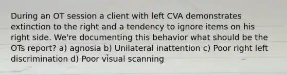 During an OT session a client with left CVA demonstrates extinction to the right and a tendency to ignore items on his right side. We're documenting this behavior what should be the OTs report? a) agnosia b) Unilateral inattention c) Poor right left discrimination d) Poor visual scanning