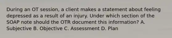 During an OT session, a client makes a statement about feeling depressed as a result of an injury. Under which section of the SOAP note should the OTR document this information? A. Subjective B. Objective C. Assessment D. Plan