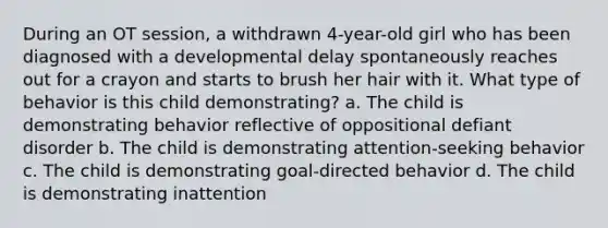 During an OT session, a withdrawn 4-year-old girl who has been diagnosed with a developmental delay spontaneously reaches out for a crayon and starts to brush her hair with it. What type of behavior is this child demonstrating? a. The child is demonstrating behavior reflective of oppositional defiant disorder b. The child is demonstrating attention-seeking behavior c. The child is demonstrating goal-directed behavior d. The child is demonstrating inattention