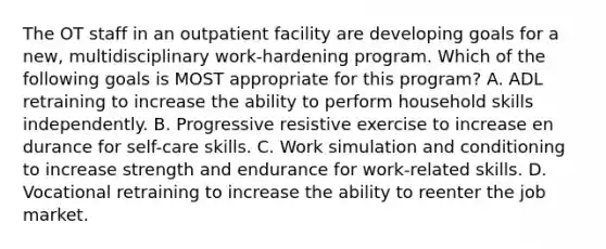 The OT staff in an outpatient facility are developing goals for a new, multidisciplinary work-hardening program. Which of the following goals is MOST appropriate for this program? A. ADL retraining to increase the ability to perform household skills independently. B. Progressive resistive exercise to increase en durance for self-care skills. C. Work simulation and conditioning to increase strength and endurance for work-related skills. D. Vocational retraining to increase the ability to reenter the job market.