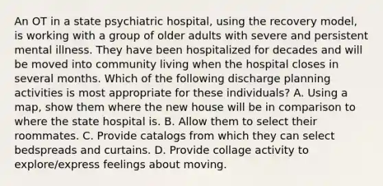 An OT in a state psychiatric hospital, using the recovery model, is working with a group of older adults with severe and persistent mental illness. They have been hospitalized for decades and will be moved into community living when the hospital closes in several months. Which of the following discharge planning activities is most appropriate for these individuals? A. Using a map, show them where the new house will be in comparison to where the state hospital is. B. Allow them to select their roommates. C. Provide catalogs from which they can select bedspreads and curtains. D. Provide collage activity to explore/express feelings about moving.